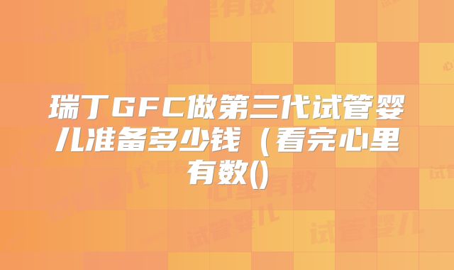 瑞丁GFC做第三代试管婴儿准备多少钱（看完心里有数()