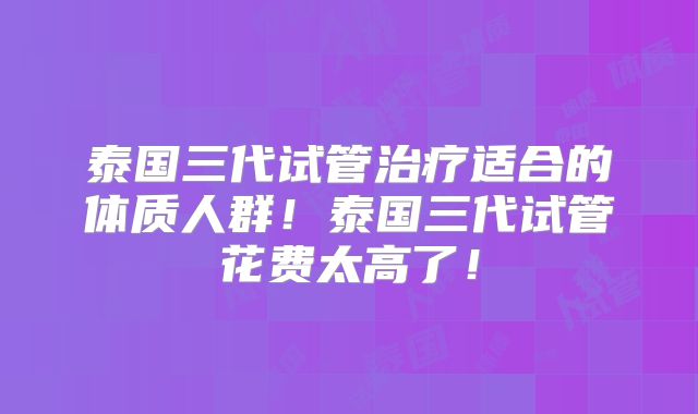 泰国三代试管治疗适合的体质人群!泰国三代试管花费太高了!