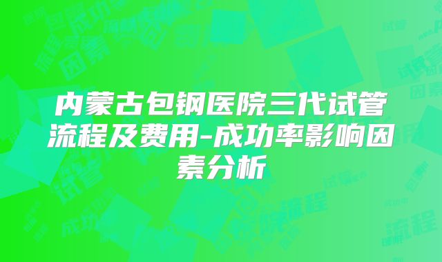 内蒙古包钢医院三代试管流程及费用-成功率影响因素分析