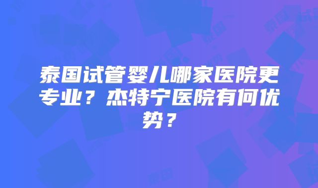 泰国试管婴儿哪家医院更专业?杰特宁医院有何优势?