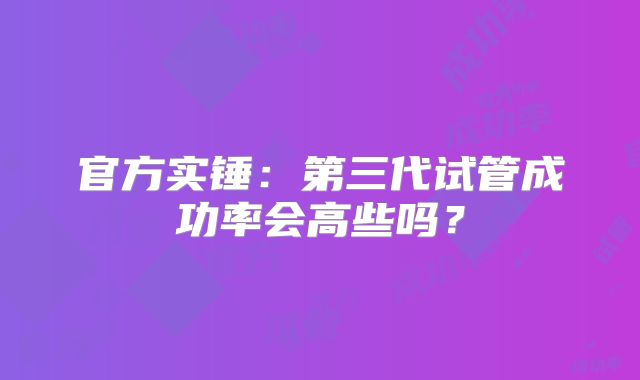 官方实锤：第三代试管成功率会高些吗？