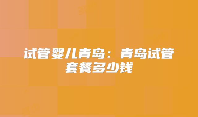 试管婴儿青岛:青岛试管套餐多少钱