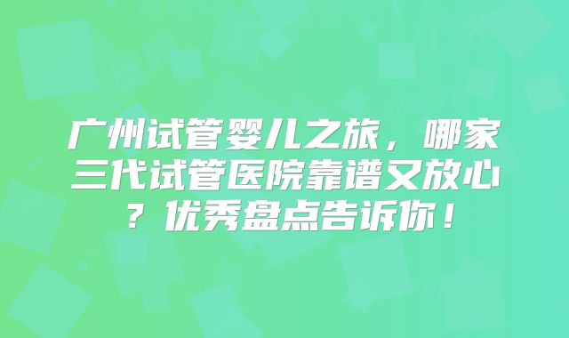 广州试管婴儿之旅，哪家三代试管医院靠谱又放心？优秀盘点告诉你！