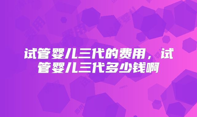 试管婴儿三代的费用，试管婴儿三代多少钱啊