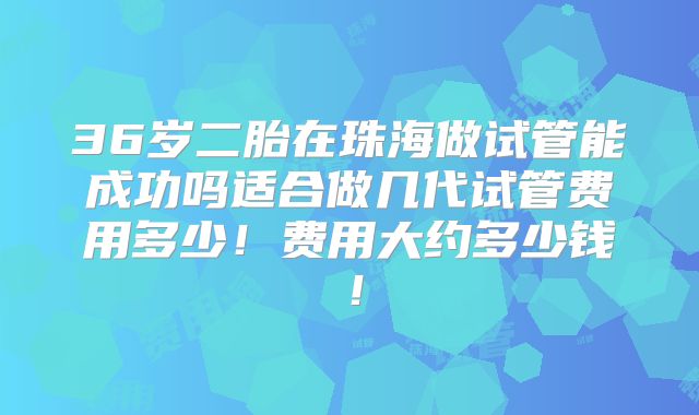 36岁二胎在珠海做试管能成功吗适合做几代试管费用多少!费用大约多少钱!