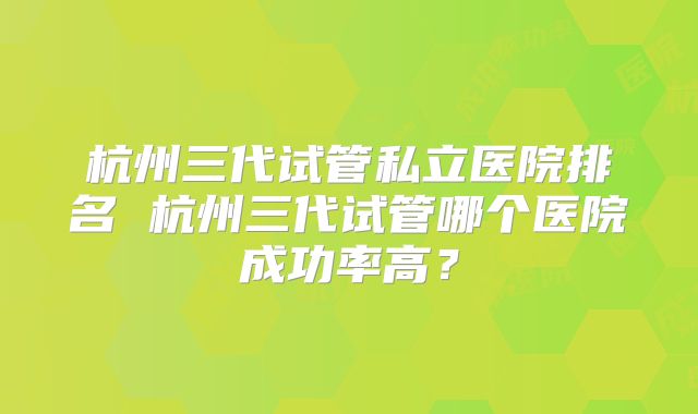 杭州三代试管私立医院排名 杭州三代试管哪个医院成功率高?