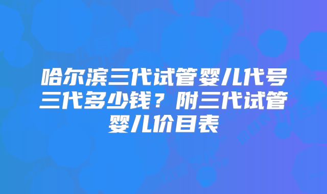 哈尔滨三代试管婴儿代号三代多少钱？附三代试管婴儿价目表