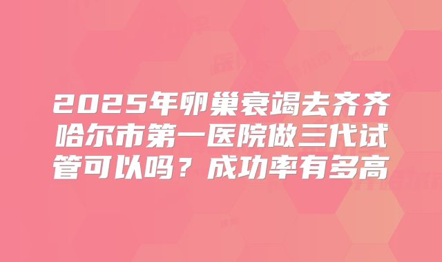 2025年卵巢衰竭去齐齐哈尔市第一医院做三代试管可以吗?成功率有多高
