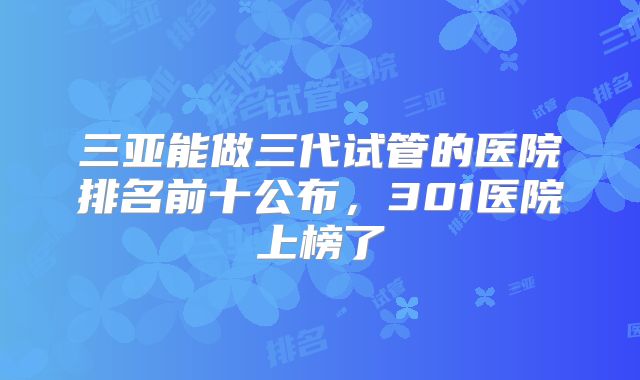 三亚能做三代试管的医院排名前十公布，301医院上榜了