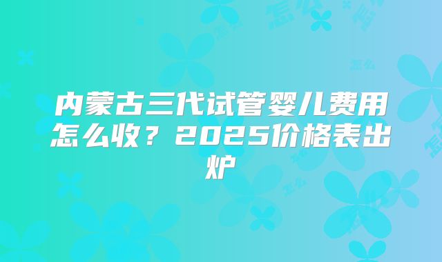 内蒙古三代试管婴儿费用怎么收？2025价格表出炉