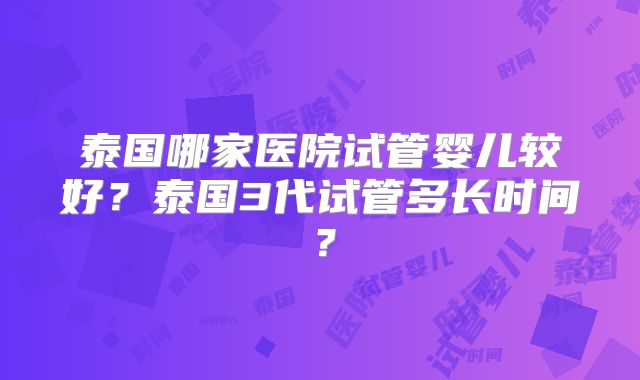 泰国哪家医院试管婴儿较好？泰国3代试管多长时间？