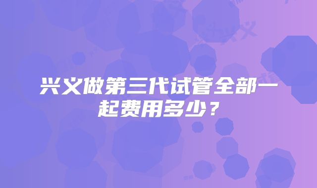 兴义做第三代试管全部一起费用多少?