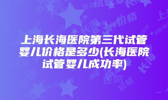 上海长海医院第三代试管婴儿价格是多少(长海医院试管婴儿成功率)