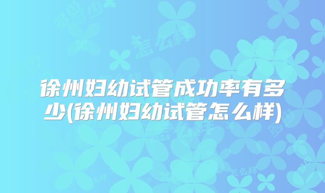 徐州妇幼试管成功率有多少(徐州妇幼试管怎么样)