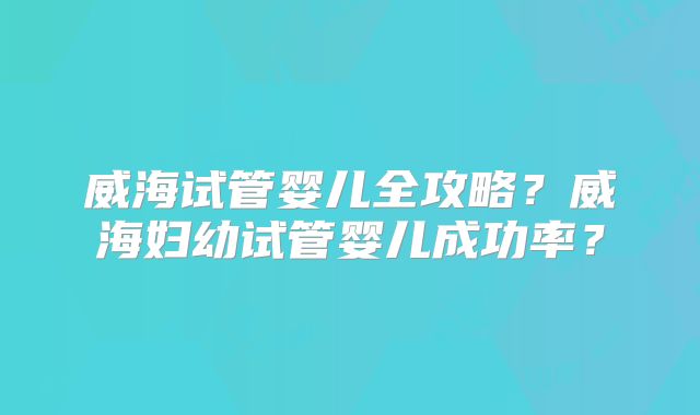 威海试管婴儿全攻略？威海妇幼试管婴儿成功率？