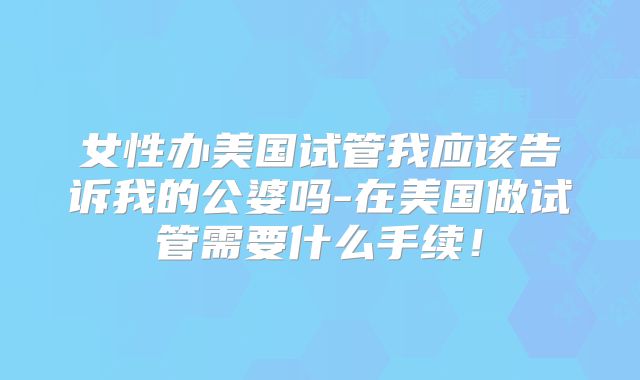 女性办美国试管我应该告诉我的公婆吗-在美国做试管需要什么手续！
