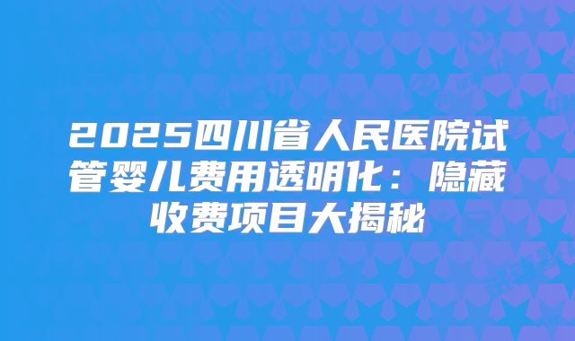 2025四川省人民医院试管婴儿费用透明化：隐藏收费项目大揭秘
