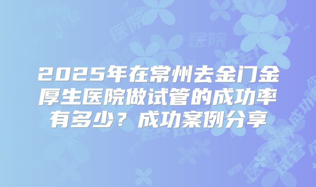 2025年在常州去金门金厚生医院做试管的成功率有多少？成功案例分享