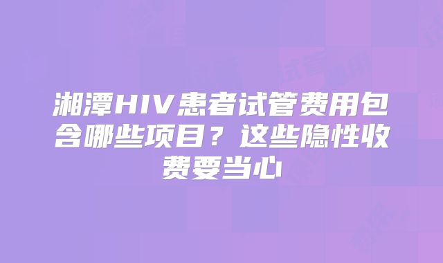 湘潭HIV患者试管费用包含哪些项目？这些隐性收费要当心