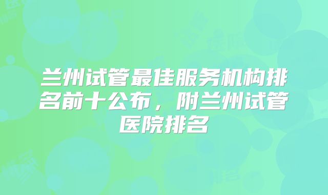 兰州试管最佳服务机构排名前十公布，附兰州试管医院排名