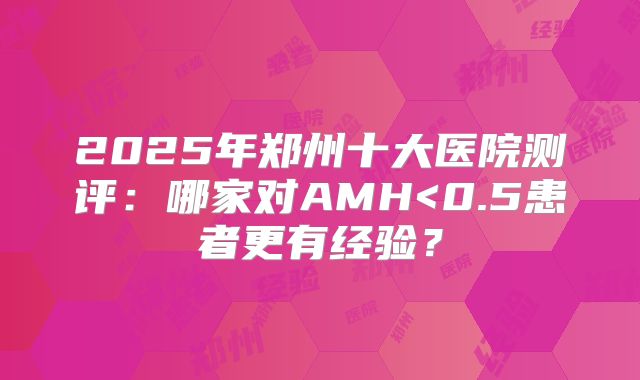 2025年郑州十大医院测评：哪家对AMH<0.5患者更有经验？