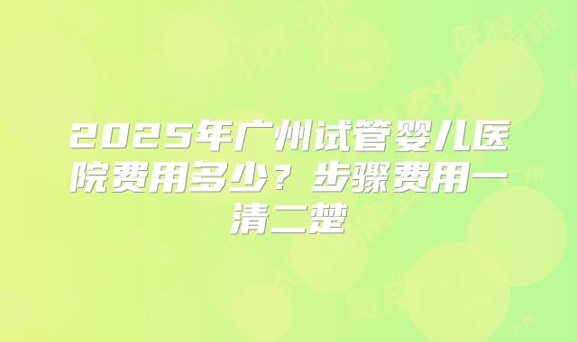 2025年广州试管婴儿医院费用多少？步骤费用一清二楚