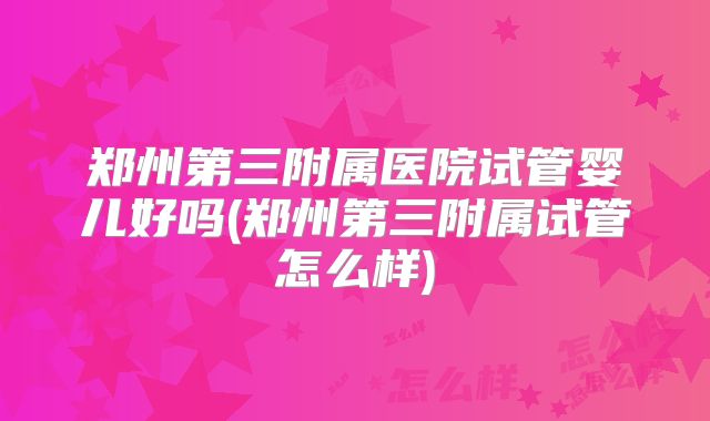 郑州第三附属医院试管婴儿好吗(郑州第三附属试管怎么样)