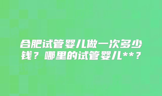 合肥试管婴儿做一次多少钱？哪里的试管婴儿**？