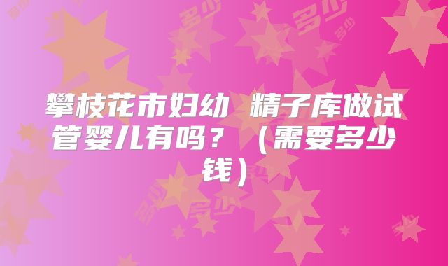 攀枝花市妇幼 精子库做试管婴儿有吗?(需要多少钱)