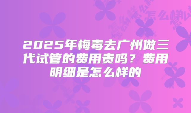 2025年梅毒去广州做三代试管的费用贵吗?费用明细是怎么样的