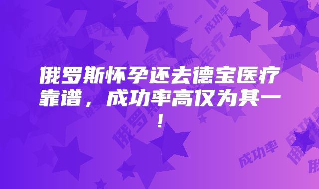 俄罗斯怀孕还去德宝医疗靠谱,成功率高仅为其一!