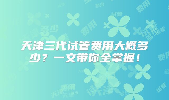 天津三代试管费用大概多少？一文带你全掌握！