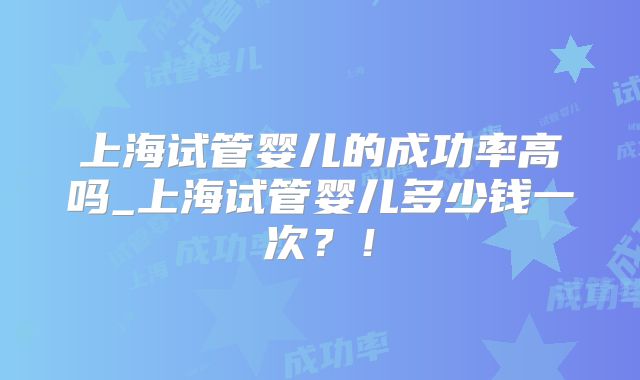 上海试管婴儿的成功率高吗_上海试管婴儿多少钱一次？！