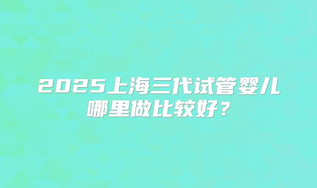 2025上海三代试管婴儿哪里做比较好？