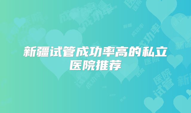 新疆试管成功率高的私立医院推荐
