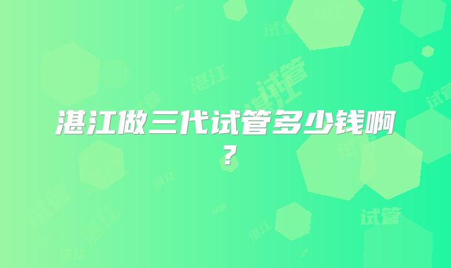 湛江做三代试管多少钱啊?