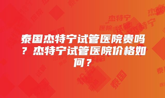 泰国杰特宁试管医院贵吗？杰特宁试管医院价格如何？