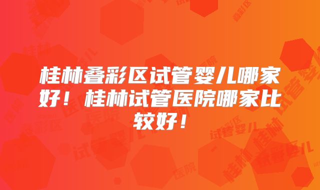 桂林叠彩区试管婴儿哪家好！桂林试管医院哪家比较好！