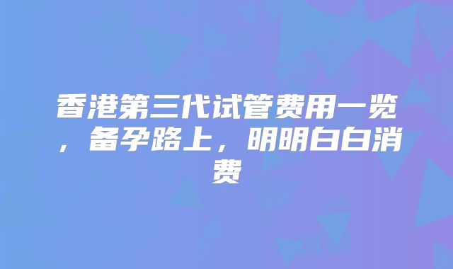 香港第三代试管费用一览，备孕路上，明明白白消费