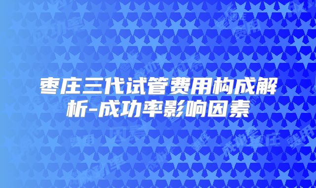 枣庄三代试管费用构成解析-成功率影响因素
