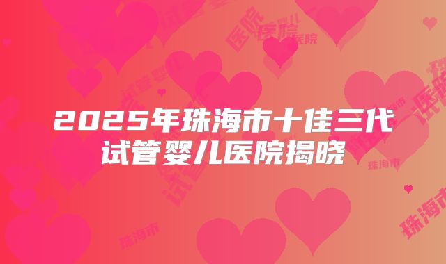 2025年珠海市十佳三代试管婴儿医院揭晓