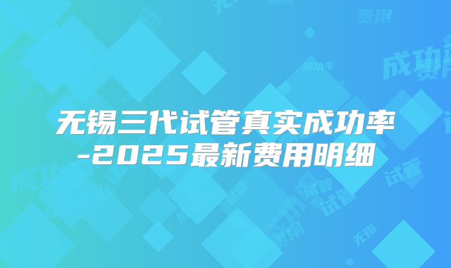 无锡三代试管真实成功率-2025最新费用明细