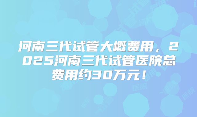 河南三代试管大概费用，2025河南三代试管医院总费用约30万元！