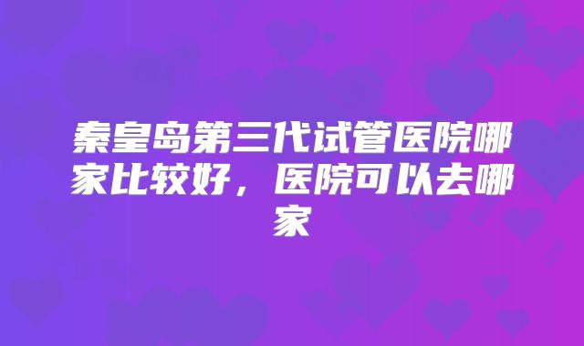 秦皇岛第三代试管医院哪家比较好,医院可以去哪家