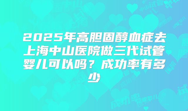2025年高胆固醇血症去上海中山医院做三代试管婴儿可以吗?成功率有多少