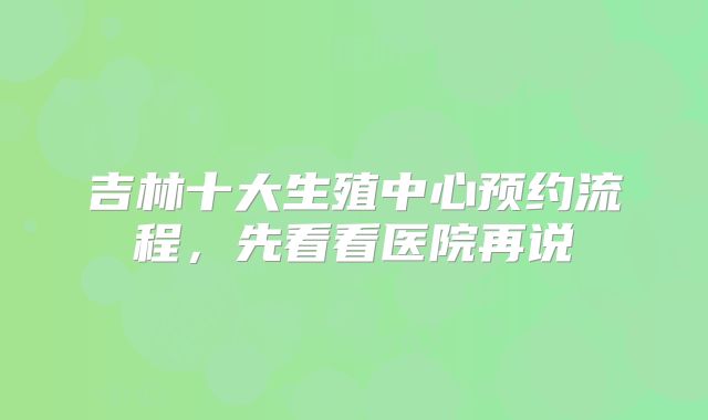 吉林十大生殖中心预约流程，先看看医院再说