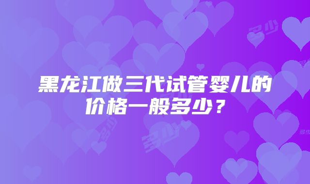 黑龙江做三代试管婴儿的价格一般多少？