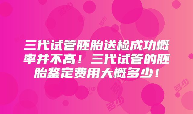 三代试管胚胎送检成功概率并不高！三代试管的胚胎鉴定费用大概多少！