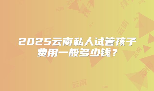 2025云南私人试管孩子费用一般多少钱？