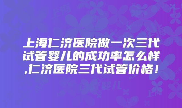 上海仁济医院做一次三代试管婴儿的成功率怎么样,仁济医院三代试管价格！